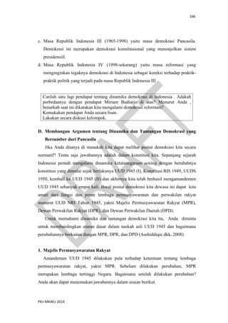 166
PKn MKWU 2014
c. Masa Republik Indonesia III (1965-1998) yaitu masa demokrasi Pancasila.
Demokrasi ini merupakan demokrasi konstitusional yang menonjolkan sistem
presidensiil.
d. Masa Republik Indonesia IV (1998-sekarang) yaitu masa reformasi yang
menginginkan tegaknya demokrasi di Indonesia sebagai koreksi terhadap praktik-
praktik politik yang terjadi pada masa Republik Indonesia III
Carilah satu lagi pendapat tentang dinamika demokrasi di Indonesia . Adakah
perbedaanya dengan pendapat Miriam Budiarjo di atas? Menurut Anda ,
benarkah saat ini dikatakan kita mengalami demokrasi reformasi?
Kemukakan pendapat Anda secara lisan.
Lakukan secara diskusi kelompok.
D. Membangun Argumen tentang Dinamika dan Tantangan Demokrasi yang
Bersumber dari Pancasila
Jika Anda ditanya di manakah kita dapat melihat postur demokrasi kita secara
normatif? Tentu saja jawabannya adalah dalam konstitusi kita. Sepanjang sejarah
Indonesia pernah mengalami dinamika ketatanegaraan seiring dengan berubahnya
konstitusi yang dimulai sejak berlakunya UUD 1945 (I), Konstitusi RIS 1949, UUDS
1950, kembali ke UUD 1945 (II) dan akhirnya kita telah berhasil mengamandemen
UUD 1945 sebanyak empat kali. Ihwal postur demokrasi kita dewasa ini dapat kita
amati dari fungsi dan peran lembaga permusyawaratan dan perwakilan rakyat
menurut UUD NRI Tahun 1945, yakni Majelis Permusyawaratan Rakyat (MPR),
Dewan Perwakilan Rakyat (DPR), dan Dewan Perwakilan Daerah (DPD).
Untuk memahami dinamika dan tantangan demokrasi kita itu, Anda diminta
untuk membandingkan aturan dasar dalam naskah asli UUD 1945 dan bagaimana
perubahannya berkaitan dengan MPR, DPR, dan DPD (Asshiddiqie dkk, 2008).
1. Majelis Permusyawaratan Rakyat
Amandemen UUD 1945 dilakukan pula terhadap ketentuan tentang lembaga
permusyawaratan rakyat, yakni MPR. Sebelum dilakukan perubahan, MPR
merupakan lembaga tertinggi Negara. Bagaimana setelah dilakukan perubahan?
Anda akan dapat menemukan jawabannya dalam uraian berikut.
 