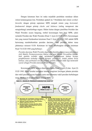 168
PKn MKWU 2014
Dengan ketentuan baru ini maka terjadilah perubahan mendasar dalam
sistem ketatanegaraan kita. Perubahan apakah itu ? Perubahan dari sistem vertikal-
hierarkis dengan prinsip supremasi MPR menjadi sistem yang horizontal-
fundamental dengan prinsip checks and balances (saling mengawasi dan
mengimbangi) antarlembaga negara. Dalam kaitan dengan pemilihan Presiden dan
Wakil Presiden secara langsung, timbul kewenangan baru bagi MPR, yakni
melantik Presiden dan Wakil Presiden (Pasal 3 Ayat (2) UUD 1945). Kewenangan
lain yang muncul berdasarkan ketentuan Pasal 3 Ayat (3) UUD 1945 adalah MPR
berwenang memberhentikan presiden dan/atau wakil presiden dalam masa
jabatannya menurut UUD. Ketentuan ini harus dihubungkan dengan ketentuan
Pasal 7A UUD 1945 yang berbunyi:
Presiden dan/atau Wakil Presiden dapat diberhentikan dalam masa jabatannya
oleh Majelis Permusyawaratan Rakyat atas usul Dewan Perwakilan Rakyat,
baik apabila terbukti telah melakukan pelanggaran hukum berupa
pengkhianatan terhadap negara, korupsi, penyuapan, tindak pidana berat
lainnya, atau perbuatan tercela maupun apabila terbukti tidak lagi memenuhi
syarat sebagai Presiden dan/atau Wakil Presiden.
Kewenangan MPR lainnya diatur pula dalam Pasal 8 Ayat (2) dan Ayat (3)
UUD 1945. Pasal tersebut mengatur tentang pengisian lowongan jabatan presiden
dan wakil presiden secara bersama-sama atau bilamana wakil presiden berhalangan
tetap. Berikut ini disajikan bagan tentang MPR.
 