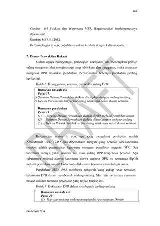 169
PKn MKWU 2014
Gambar 6.4 Struktur dan Wewenang MPR. Bagaimanakah implementasinya
dewasa ini?
Sumber: MPR RI 2012.
Berdasar bagan di atas, cobalah narasikan kembali dengan kalimat sendiri.
2. Dewan Perwakilan Rakyat
Dalam upaya mempertegas pembagian kekuasaan dan menerapkan prinsip
saling mengawasi dan mengimbangi yang lebih ketat dan transparan, maka ketentuan
mengenai DPR dilakukan perubahan. Perhatikanlah beberapa perubahan penting
berikut ini.
Kotak 3: Keanggotaan, susunan, dan waktu sidang DPR
Rumusan naskah asli
Pasal 19
(1) Susunan Dewan Perwakilan Rakyat ditetapkan dengan undang-undang.
(2) Dewan Perwakilan Rakyat bersidang sedikitnya sekali dalam setahun.
Rumusan perubahan
Pasal 19
(1) Anggota Dewan Perwakilan Rakyat dipilih melalui pemilihan umum.
(2) Susunan Dewan Perwakilan Rakyat diatur dengan undang-undang.
(3) Dewan Perwakilan Rakyat bersidang sedikitnya sekali dalam setahun.
Berdasarkan uraian di atas, apa yang mengalami perubahan setelah
Amandemen UUD 1945? Jika diperhatikan ternyata yang berubah dari ketentuan
tersebut adalah penambahan ketentuan mengenai pemilihan anggota DPR. Dua
ketentuan lainnya, yakni susunan dan masa sidang DPP tetap tidak berubah. Apa
sebenarnya maksud adanya ketentuan bahwa anggota DPR itu semuanya dipilih
melalui pemilihan umum? Coba Anda diskusikan bersama teman belajar Anda.
Perubahan UUD 1945 membawa pengaruh yang cukup besar terhadap
kekuasaan DPR dalam membentuk undang-undang. Mari kita perhatikan rumusan
naskah asli dan rumusan perubahan yang terjadi berikut ini .
Kotak 4: Kekuasaan DPR dalam membentuk undang-undang
Rumusan naskah asli
Pasal 20
(1) Tiap-tiap undang-undang menghendaki persetujuan Dewan
 