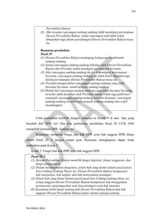 170
PKn MKWU 2014
Perwakilan Rakyat.
(2) Jika sesuatu rancangan undang-undang tidak mendapat persetujuan
Dewan Perwakilan Rakyat, maka rancangan tadi tidak boleh
dimajukan lagi dalam persidangan Dewan Perwakilan Rakyat masa
itu.
Rumusan perubahan
Pasal 20
(1) Dewan Perwakilan Rakyat memegang kekuasaan membentuk
undang-undang.
(2) Setiap rancangan undang-undang dibahas oleh Dewan Perwakilan
Rakyat dan Presiden untuk mendapat persetujuan bersama.
(3) Jika rancangan undang-undang itu tidak mendapat persetujuan
bersama, rancangan undang-undang itu tidak boleh diajukan lagi
dalam persidangan Dewan Perwakilan Rakyat masa itu.
(4) Presiden mengesahkan rancangan undang-undang yang telah
disetujui bersama untuk menjadi undang-undang.
(5) Dalam hal rancangan undang-undang yang telah disetujui bersama
tersebut tidak disahkan oleh Presiden dalam waktu tiga pulih hari
semenjak rancangan undang-undang tersebut disetujui, rancangan
undang-undang tersebut sah menjadi undang-undang dan wajib
diundangkan.
Coba perhatikan kembali dengan seksama isi Kotak 4 di atas. Apa yang
berubah dari DPR itu? Jika kita perhatikan, perubahan Pasal 20 UUD 1945
mengubah peranan DPR. Apakah itu?
Ketentuan mengenai fungsi dan hak DPR serta hak anggota DPR diatur
dalam Pasal 20 A dengan empat ayat. Rumusan selengkapnya dapat Anda
perhatikan pada Kotak 5.
Kotak 5: Fungsi dan hak DPR serta hak anggota DPR
Pasal 20 A
(1) Dewan Perwakilan Rakyat memiliki fungsi legislasi, fungsi anggaran, dan
fungsi pengawasan.
(2) Dalam melaksanakan fungsinya, selain hak yang diatur dalam pasal-pasal
lain Undang-Undang Dasar ini, Dewan Perwakilan Rakyat mempunyai
hak interpelasi, hak angket, dan hak menyatakan pendapat.
(3) Selain hak yang diatur dalam pasal-pasal lain Undang-undang dasar ini,
setiap anggota Dewan Perwakilan Rakyat mempunyai hak mengajukan
pertanyaan, menyampaikan usul dan pendapat serta hak imunitas.
(4) Ketentuan lebih lanjut tentang hak Dewan Perwakilan Rakyat dan hak
anggota Dewan Perwakilan Rakyat diatur dalam undang-undang.
 