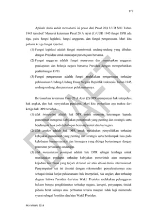 171
PKn MKWU 2014
Apakah Anda sudah memahami isi pesan dari Pasal 20A UUD NRI Tahun
1945 tersebut? Menurut ketentuan Pasal 20 A Ayat (1) UUD 1945 fungsi DPR ada
tiga, yaitu fungsi legislasi, fungsi anggaran, dan fungsi pengawasan. Mari kita
pahami ketiga fungsi tersebut.
(1) Fungsi legislasi adalah fungsi membentuk undang-undang yang dibahas
dengan Presiden untuk mendapat persetujuan bersama.
(2) Fungsi anggaran adalah fungsi menyusun dan menetapkan anggaran
pendapatan dan belanja negara bersama Presiden dengan memperhatikan
pertimbangan DPD.
(3) Fungsi pengawasan adalah fungsi melakukan pengawasan terhadap
pelaksanaan Undang-Undang Dasar Negara Republik Indonesia Tahun 1945,
undang-undang, dan peraturan pelaksanaannya.
Berdasarkan ketentuan Pasal 20 A Ayat (2) DPR mempunyai hak interpelasi,
hak angket, dan hak menyatakan pendapat. Mari kita perhatikan apa makna dari
ketiga hak DPR tersebut.
(1) Hak interpelasi adalah hak DPR untuk meminta keterangan kepada
pemerintah mengenai kebijakan pemerintah yang penting dan strategis serta
berdampak luas pada kehidupan bermasyarakat dan bernegara.
(2) Hak angket adalah hak DPR untuk melakukan penyelidikan terhadap
kebijakan pemerintah yang penting dan strategis serta berdampak luas pada
kehidupan bermasyarakat dan bernegara yang diduga bertentangan dengan
peraturan perundang-undangan.
(3) Hak menyatakan pendapat adalah hak DPR sebagai lembaga untuk
menyatakan pendapat terhadap kebijakan pemerintah atau mengenai
kejadian luar biasa yang terjadi di tanah air atau situasi dunia internasional.
Penyampaian hak ini disertai dengan rekomendasi penyelesaiannya atau
sebagai tindak lanjut pelaksanaan: hak interpelasi, hak angket, dan terhadap
dugaan bahwa Presiden dan/atau Wakil Presiden melakukan pelanggaran
hukum berupa pengkhianatan terhadap negara, korupsi, penyuapan, tindak
pidana berat lainnya atau perbuatan tercela maupun tidak lagi memenuhi
syarat sebagai Presiden dan/atau Wakil Presiden.
 
