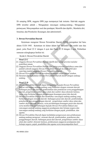 172
PKn MKWU 2014
Di samping DPR, anggota DPR juga mempunyai hak tertentu. Hak-hak anggota
DPR tersebut adalah ; Mengajukan rancangan undang-undang.; Mengajukan
pertanyaan; Menyampaikan usul dan pendapat; Memilih dan dipilih ; Membela diri;
Imunitas; dan Protokoler; Keuangan; dan administratif..
3. Dewan Perwakilan Daerah
Ketentuan mengenai Dewan Perwakilan Daerah (DPD) merupakan hal baru
dalam UUD 1945. Ketentuan ini diatur dalam bab tersendiri dan terdiri atas dua
pasal, yaitu Pasal 22 C dengan 4 ayat dan Pasal 22 D dengan 4 ayat. Perhatikan
rumusan selengkapnya berikut ini.
Kotak 6: Dewan Perwakilan Daerah
Pasal 22 C
(1) Anggota Dewan Perwakilan Daerah dipilih dari setiap provinsi melalui
pemilihan umum.
(2) Anggota Dewan Perwakilan Daerah dari setiap provinsi jumlahnya sama dan
jumlah seluruh anggota Dewan Perwakilan Daerah itu tidak lebih dari
sepertiga jumlah anggota Dewan Perwakilan Rakyat.
(3) Dewan Perwakilan Daerah bersidang sedikitnya sekali dalam setahun.
(4) Susunan dan kedudukan Dewan Perwakilan Daerah diatur dengan undang-
undang.
Pasal 22 D
(1) Dewan Perwakilan Daerah dapat mengajukan kepada Dewan Perwakilan
Rakyat rancangan undang-undang yang berkaitan dengan otonomi daerah,
hubungan pusat dan daerah, pembentukan dan pemekaran serta penggabungan
daerah, pengelolaan sumber daya alam dan sumber daya ekonomi lainnya,
serta yang berkaitan dengan perimbangan keuangan pusat dan daerah.
(2) Dewan Perwakilan Daerah ikut membahas rancangan undang-undang yang
berkaitan dengan otonomi daerah; hubungan pusat dan daerah; pembentukan,
pemekaran, dan penggabungan daerah; pengelolaan sumber daya alam dan
sumber daya ekonomi lainnya, serta perimbangan keuangan pusat dan daerah;
serta memberikan pertimbangan kepada Dewan Perwakilan Rakyat atas
rancangan undang-undang anggaran pendapatan dan belanja negara dan
rancangan undang-undang yang berkaitan dengan pajak, pendidikan, dan
agama.
(3) Dewan Perwakilan Daerah dapat melakukan pengawasan atas pelaksanaan
undang-undang mengenai: otonomi daerah, pembentukan, pemekaran dan
penggabungan daerah, hubungan pusat dan daerah, pengelolaan sumber daya
alam dan sumber ekonomi lainnya, pelaksanaan anggaran pendapatan dan
belanja negara, pajak, pendidikan dan agama serta menyampaikan hasil
 