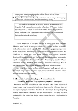 173
PKn MKWU 2014
pengawasannya itu kepada Dewan Perwakilan Rakyat sebagai bahan
pertimbangan untuk ditindaklanjuti.
(4) Anggota Dewan Perwakilan Daerah dapat diberhentikan dari jabatannya, yang
syarat-syarat dan tata caranya diatur dalam undang-undang.
Apa makna keberadaan DPD dalam struktur ketatanegaraan RI?
Dapatkah Anda menjelaskan apa makna keberadaan DPD dalam struktur
ketatanegaraan RI ? Coba diskusikanlah terlebih dahulu dengan teman-
teman kelompok Anda. Tulislah hasil diskusi kelompok Anda tersebut dan
hasilnya diserahkan kepada dosen.
Sistem perwakilan di Indonesia merupakan sistem yang khas. Mengapa
dikatakan khas? Sebab di samping terdapat DPR sebagai lembaga perwakilan
berdasarkan aspirasi rakyat, juga ada DPD sebagai lembaga penampung aspirasi
daerah. Demikianlah dinamika yang terjadi dengan lembaga permusyawaratan dan
perwakilan di negara kita yang secara langsung mempengaruhi kehidupan
demokrasi. Dinamika ini tentu saja kita harapkan akan mendatangkan kemaslahatan
kepada semakin sehat dan dinamisnya Demokrasi Pancasila yang tengah melakukan
konsolidasi menuju demokrasi yang matang (maturation democracy). Hal ini
merupakan peluang dan sekaligus tantangan bagi segenap kompnen bangsa.
Apa yang dapat Anda lakukan selaku intelektual muda pewaris cita-cita
perjuangan bangsa untuk mengawal agar proses konsolidasi demokrasi sukses
melahirkan demokrasi yang matang?
E. Mendeskripsikan Esensi dan Urgensi Demokrasi Pancasila
1. Kehidupan Demokratis yang Bagaimana yang Kita Kembangkan?
Demokrasi itu selain memiliki sifat yang universal, yakni diakui oleh seluruh
bangsa-bangsa yang beradab di seluruh dunia, juga memiliki sifat yang khas dari
masing-masing negara. Sifat khas demokrasi di setiap negara biasanya tergantung
ideologi masing-masing. Demokrasi kita pun selain memiliki sifat yang universal,
juga memiliki sifat khas sesuai dengan budaya bangsa Indonesia yang berdasarkan
Pancasila.
 