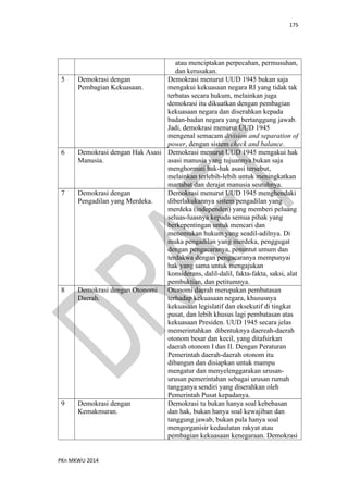 175
PKn MKWU 2014
atau menciptakan perpecahan, permusuhan,
dan kerusakan.
5 Demokrasi dengan
Pembagian Kekuasaan.
Demokrasi menurut UUD 1945 bukan saja
mengakui kekuasaan negara RI yang tidak tak
terbatas secara hukum, melainkan juga
demokrasi itu dikuatkan dengan pembagian
kekuasaan negara dan diserahkan kepada
badan-badan negara yang bertanggung jawab.
Jadi, demokrasi menurut UUD 1945
mengenal semacam division and separation of
power, dengan sistem check and balance.
6 Demokrasi dengan Hak Asasi
Manusia.
Demokrasi menurut UUD 1945 mengakui hak
asasi manusia yang tujuannya bukan saja
menghormati hak-hak asasi tersebut,
melainkan terlebih-lebih untuk meningkatkan
martabat dan derajat manusia seutuhnya.
7 Demokrasi dengan
Pengadilan yang Merdeka.
Demokrasi menurut UUD 1945 menghendaki
diberlakukannya sistem pengadilan yang
merdeka (independen) yang memberi peluang
seluas-luasnya kepada semua pihak yang
berkepentingan untuk mencari dan
menemukan hukum yang seadil-adilnya. Di
muka pengadilan yang merdeka, penggugat
dengan pengacaranya, penuntut umum dan
terdakwa dengan pengacaranya mempunyai
hak yang sama untuk mengajukan
konsiderans, dalil-dalil, fakta-fakta, saksi, alat
pembuktian, dan petitumnya.
8 Demokrasi dengan Otonomi
Daerah.
Otonomi daerah merupakan pembatasan
terhadap kekuasaan negara, khususnya
kekuasaan legislatif dan eksekutif di tingkat
pusat, dan lebih khusus lagi pembatasan atas
kekuasaan Presiden. UUD 1945 secara jelas
memerintahkan dibentuknya daereah-daerah
otonom besar dan kecil, yang ditafsirkan
daerah otonom I dan II. Dengan Peraturan
Pemerintah daerah-daerah otonom itu
dibangun dan disiapkan untuk mampu
mengatur dan menyelenggarakan urusan-
urusan pemerintahan sebagai urusan rumah
tangganya sendiri yang diserahkan oleh
Pemerintah Pusat kepadanya.
9 Demokrasi dengan
Kemakmuran.
Demokrasi tu bukan hanya soal kebebasan
dan hak, bukan hanya soal kewajiban dan
tanggung jawab, bukan pula hanya soal
mengorganisir kedaulatan rakyat atau
pembagian kekuasaan kenegaraan. Demokrasi
 
