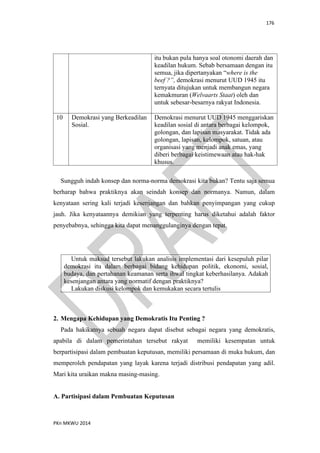 176
PKn MKWU 2014
itu bukan pula hanya soal otonomi daerah dan
keadilan hukum. Sebab bersamaan dengan itu
semua, jika dipertanyakan “where is the
beef ?”, demokrasi menurut UUD 1945 itu
ternyata ditujukan untuk membangun negara
kemakmuran (Welvaarts Staat) oleh dan
untuk sebesar-besarnya rakyat Indonesia.
10 Demokrasi yang Berkeadilan
Sosial.
Demokrasi menurut UUD 1945 menggariskan
keadilan sosial di antara berbagai kelompok,
golongan, dan lapisan masyarakat. Tidak ada
golongan, lapisan, kelompok, satuan, atau
organisasi yang menjadi anak emas, yang
diberi berbagai keistimewaan atau hak-hak
khusus.
Sungguh indah konsep dan norma-norma demokrasi kita bukan? Tentu saja semua
berharap bahwa praktiknya akan seindah konsep dan normanya. Namun, dalam
kenyataan sering kali terjadi kesenjangan dan bahkan penyimpangan yang cukup
jauh. Jika kenyataannya demikian yang terpenting harus diketahui adalah faktor
penyebabnya, sehingga kita dapat menanggulanginya dengan tepat.
Untuk maksud tersebut lakukan analisis implementasi dari kesepuluh pilar
demokrasi itu dalam berbagai bidang kehidupan politik, ekonomi, sosial,
budaya, dan pertahanan keamanan serta ihwal tingkat keberhasilanya. Adakah
kesenjangan antara yang normatif dengan praktiknya?
Lakukan diskusi kelompok dan kemukakan secara tertulis
2. Mengapa Kehidupan yang Demokratis Itu Penting ?
Pada hakikatnya sebuah negara dapat disebut sebagai negara yang demokratis,
apabila di dalam pemerintahan tersebut rakyat memiliki kesempatan untuk
berpartisipasi dalam pembuatan keputusan, memiliki persamaan di muka hukum, dan
memperoleh pendapatan yang layak karena terjadi distribusi pendapatan yang adil.
Mari kita uraikan makna masing-masing.
A. Partisipasi dalam Pembuatan Keputusan
 