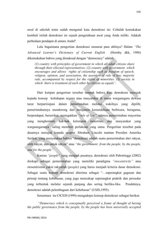 150
PKn MKWU 2014
awal di sekolah tentu sudah mengenal kata demokrasi ini. Cobalah kemukakan
kembali istilah demokrasi ini sejauh pengetahuan awal yang Anda miliki. Adakah
perbedaan pendapat di antara Anda?
Lalu bagaimana pengertian demokrasi menurut para ahlinya? Dalam “The
Advanced Learner’s Dictionary of Current English (Hornby dkk, 1988)
dikemukakan bahwa yang dimaksud dengan “democracy” adalah :
(1) country with principles of government in which all adult citizens share
through their ellected representatives; (2) country with government which
encourages and allows rights of citizenship such as freedom of speech,
religion, opinion, and association, the assertion of rule of law, majority
rule, accompanied by respect for the rights of minorities. (3) society in
which there is treatment of each other by citizens as equals”.
Dari kutipan pengertian tersebut tampak bahwa kata demokrasi merujuk
kepada konsep kehidupan negara atau masyarakat di mana warganegara dewasa
turut berpartisipasi dalam pemerintahan melalui wakilnya yang dipilih;
pemerintahannya mendorong dan menjamin kemerdekaan berbicara, beragama,
berpendapat, berserikat, menegakkan ”rule of law”, adanya pemerintahan mayoritas
yang menghormati hak-hak kelompok minoritas; dan masyarakat yang
warganegaranya saling memberi perlakuan yang sama. Pengertian tersebut pada
dasarnya merujuk kepada ucapan Abraham Lincoln mantan Presiden Amerika
Serikat, yang menyatakan bahwa “demokrasi adalah suatu pemerintahan dari rakyat,
oleh rakyat, dan untuk rakyat” atau “the government from the people, by the people,
and for the people”.
Karena “people” yang menjadi pusatnya, demokrasi oleh Pabottinggi (2002)
disikapi sebagai pemerintahan yang memiliki paradigma “otocentricity” atau
otosentrisitas yakni rakyatlah (people) yang harus menjadi kriteria dasar demokrasi.
Sebagai suatu konsep demokrasi diterima sebagai “…seperangkat gagasan dan
prinsip tentang kebebasan, yang juga mencakup seperangkat praktik dan prosedur
yang terbentuk melalui sejarah panjang dan sering berliku-liku. Pendeknya,
demokrasi adalah pelembagaan dari kebebasan” (USIS,1995).
Sementara itu CICED (1999) mengadopsi konsep demokrasi sebagai berikut.
“Democracy which is conceptually perceived a frame of thought of having
the public governance from the people, by the people has been universally accepted
 
