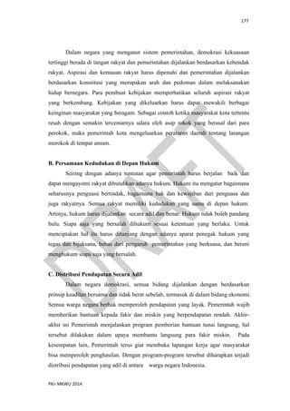 177
PKn MKWU 2014
Dalam negara yang menganut sistem pemerintahan, demokrasi kekuasaan
tertinggi berada di tangan rakyat dan pemerintahan dijalankan berdasarkan kehendak
rakyat. Aspirasi dan kemauan rakyat harus dipenuhi dan pemerintahan dijalankan
berdasarkan konstitusi yang merupakan arah dan pedoman dalam melaksanakan
hidup bernegara. Para pembuat kebijakan memperhatikan seluruh aspirasi rakyat
yang berkembang. Kebijakan yang dikeluarkan harus dapat mewakili berbagai
keinginan masyarakat yang beragam. Sebagai contoh ketika masyarakat kota tertentu
resah dengan semakin tercemarnya udara oleh asap rokok yang berasal dari para
perokok, maka pemerintah kota mengeluarkan peraturan daerah tentang larangan
merokok di tempat umum.
B. Persamaan Kedudukan di Depan Hukum
Seiring dengan adanya tuntutan agar pemerintah harus berjalan baik dan
dapat mengayomi rakyat dibutuhkan adanya hukum. Hukum itu mengatur bagaimana
seharusnya penguasa bertindak, bagaimana hak dan kewajiban dari penguasa dan
juga rakyatnya. Semua rakyat memiliki kedudukan yang sama di depan hukum.
Artinya, hukum harus dijalankan secara adil dan benar. Hukum tidak boleh pandang
bulu. Siapa saja yang bersalah dihukum sesuai ketentuan yang berlaku. Untuk
menciptakan hal itu harus ditunjang dengan adanya aparat penegak hukum yang
tegas dan bijaksana, bebas dari pengaruh pemerintahan yang berkuasa, dan berani
menghukum siapa saja yang bersalah.
C. Distribusi Pendapatan Secara Adil
Dalam negara demokrasi, semua bidang dijalankan dengan berdasarkan
prinsip keadilan bersama dan tidak berat sebelah, termasuk di dalam bidang ekonomi.
Semua warga negara berhak memperoleh pendapatan yang layak. Pemerintah wajib
memberikan bantuan kepada fakir dan miskin yang berpendapatan rendah. Akhir-
akhir ini Pemerintah menjalankan program pemberian bantuan tunai langsung, hal
tersebut dilakukan dalam upaya membantu langsung para fakir miskin. Pada
kesempatan lain, Pemerintah terus giat membuka lapangan kerja agar masyarakat
bisa memperoleh penghasilan. Dengan program-program tersebut diharapkan terjadi
distribusi pendapatan yang adil di antara warga negara Indonesia.
 