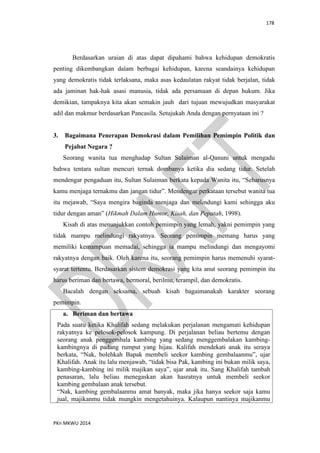 178
PKn MKWU 2014
Berdasarkan uraian di atas dapat dipahami bahwa kehidupan demokratis
penting dikembangkan dalam berbagai kehidupan, karena seandainya kehidupan
yang demokratis tidak terlaksana, maka asas kedaulatan rakyat tidak berjalan, tidak
ada jaminan hak-hak asasi manusia, tidak ada persamaan di depan hukum. Jika
demikian, tampaknya kita akan semakin jauh dari tujuan mewujudkan masyarakat
adil dan makmur berdasarkan Pancasila. Setujukah Anda dengan pernyataan ini ?
3. Bagaimana Penerapan Demokrasi dalam Pemilihan Pemimpin Politik dan
Pejabat Negara ?
Seorang wanita tua menghadap Sultan Sulaiman al-Qanuni untuk mengadu
bahwa tentara sultan mencuri ternak dombanya ketika dia sedang tidur. Setelah
mendengar pengaduan itu, Sultan Sulaiman berkata kepada Wanita itu, “Seharusnya
kamu menjaga ternakmu dan jangan tidur”. Mendengar perkataan tersebut wanita tua
itu mejawab, “Saya mengira baginda menjaga dan melindungi kami sehingga aku
tidur dengan aman” (Hikmah Dalam Humor, Kisah, dan Pepatah, 1998).
Kisah di atas menunjukkan contoh pemimpin yang lemah, yakni pemimpin yang
tidak mampu melindungi rakyatnya. Seorang pemimpin memang harus yang
memiliki kemampuan memadai, sehingga ia mampu melindungi dan mengayomi
rakyatnya dengan baik. Oleh karena itu, seorang pemimpin harus memenuhi syarat-
syarat tertentu. Berdasarkan sistem demokrasi yang kita anut seorang pemimpin itu
harus beriman dan bertawa, bermoral, berilmu, terampil, dan demokratis.
Bacalah dengan seksama, sebuah kisah bagaimanakah karakter seorang
pemimpin.
a. Beriman dan bertawa
Pada suatu ketika Khalifah sedang melakukan perjalanan mengamati kehidupan
rakyatnya ke pelosok-pelosok kampung. Di perjalanan beliau bertemu dengan
seorang anak penggembala kambing yang sedang menggembalakan kambing-
kambingnya di padang rumput yang hijau. Kalifah mendekati anak itu seraya
berkata, “Nak, bolehkah Bapak membeli seekor kambing gembalaanmu”, ujar
Khalifah. Anak itu lalu menjawab, “tidak bisa Pak, kambing ini bukan milik saya,
kambing-kambing ini milik majikan saya”, ujar anak itu. Sang Khalifah tambah
penasaran, lalu beliau menegaskan akan hasratnya untuk membeli seekor
kambing gembalaan anak tersebut.
“Nak, kambing gembalaanmu amat banyak, maka jika hanya seekor saja kamu
jual, majikanmu tidak mungkin mengetahuinya. Kalaupun nantinya majikanmu
 