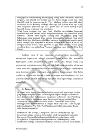 179
PKn MKWU 2014
tahu juga ada seekor kambing miliknya yang hilang, maka katakan saja diterkam
serigala”, ujar Khalifah meyakinkan anak itu. Tanpa diduga sedikit pun oleh
Khalifah, anak itu lantas menjawab, “Pak, sekalipun majikan saya tidak akan
mengetahui seekor kambing miliknya telah saya jual, apakah Allah juga tidak
akan mengetahui perbuatan saya itu?”, jawab anak itu sambil menatap wajah
Khalifah dengan sorot mata yang amat tajam.
Tidak kuasa menahan rasa haru, Sang Khalifah membalikkan badannya
membelakangi anak tersebut sambil mengusap wajahnya yang dibasahi air mata
keharuan. Khalifah amat kagum, seorang anak penggembala, yang oleh
kebanyakan orang dianggap hina, ternyata menunjukkan keimanan yang amat
kukuh. Lalu Sang Khalifah membalikkan badannya dan merangkul anak itu yang
masih terkaget-kaget menyaksikan kejadian tersebut. Baru setelah Khalifah itu
memperkenalkan dirinya, anak gembala itu pun menyadarinya bahwa yang
mendekap dirinya itu adalah Sang Penguasa Negerinya, yakni Khalifah Umar Bin
Khatab.
Berdasar cerita di atas, bagaimana sebaiknya sikap seseorang yang
memperoleh kepercayaan sebagai pemimpin? Sikap terbaik jika memperoleh
kepercayaan adalah mensyukurinya, sebab selain tidak banyak orang yang
memperoleh kepercayaan seperti itu, juga pada hakikatnya merupakan nikmat dari
Tuhan. Salah satu cara untuk bersyukur adalah selalu ingat akan tugas kepemimpinan
yang diembannya, yakni memimpin umat mencapai tujuan dengan ridha Tuhan.
Apabila ia beriman dan bertakwa maka tugas-tugas kepemimpinannya itu akan
disyukuri sebagai amanah dan sebagai kewajiban mulia agar mampu dilaksanakan
dengan baik.
b. Bermoral
Di bawah Sultan Agung, Mataram berhasil mengangkat dirinya sebagai kerajaan
yang mampu mengobrak-abrik kesombongan Kompeni. Hampir seluruh tanah
Jawa dapat disatukan. Kekuasaannya menjangkau ke Sumatra, yakni Palembang
dan Jambi, serta ke Kalimantan, yakni Banjarmasin. Namun, setelah Sultan
Agung wafat, wibawa Mataram mulai melorot. Tahun 1645 Sultan Agung
meninggal dunia dan dimakamkan di Imogiri, dekat Yogyakarta. Tahun itu juga,
putranya, Pangeran Aria Prabu Adi Mataram, dinobatkan menjadi raja dengan
gelar Sultan Amangkurat I.
Berbeda dari sifat ayahnya, Amangkurat I lebih suka hidup berfoya-foya.
Kesempatan sebagai penguasa dimanfaatkan untuk meneguk kemewahan dan
kesenangan. Kompeni Belanda yang dahulu dibenci ayahandanya, malah
dirangkulnya. Kompeni Belanda dengan kekuatan dan kekayaannya telah
memberikan berbagai keindahan dunia berupa minuman keras dan benda-benda
 