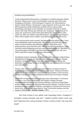 180
PKn MKWU 2014
perhiasan yang memabukkan.
Untuk mengamankan kekuasaannya, Amangkurat I menjalin perjanjian dengan
Kompeni. Supaya aman ia harus membungkam orang atau para tokoh yang
dianggapnya berbahaya. Adik kandungnya, Pangeran Alit, dibinasakannya.
Iparnya, bupati Madura, Cakraningrat I, juga mengalami nasib yang sama. Yang
lebih mengerikan adalah tindakannya sesudah selirnya yang tercantik,
RatuMalang, meninggal secara mendadak. Ia menuduh, kematian itu akibat
diracun oleh salah seorang atau beberapa selir saingannya. Maka sebanyak 43
orang selir yang berusia masih muda-muda dibinasakan hanya dalam waktu
sehari saja. Dan, atas tuduhan yang tidak berdasar, segenap keluarga Pangeran
Pekik, nenek Adipati Anom, anaknya, juga dibinasakan sampai tidak tersisa.
Tentu saja keresahan mulai merebak. Ketidakpuasan berkembang subur. Suara-
suara ketidakdilan makin bermunculan. Menurut para penasihat raja, suasana
seperti itu akan berbahaya jika dibiarkan merebak. Maka harus dicari
penyelesaiannya yang cepat dan tuntas. Dibisikkan kepada Amangkurat I, para
ulamalah yang bertanggung jawab atas semua ketidaktenangan itu. Merekalah
yang paling gigih meneriakkan tuntutan kebenaran dan kejujuran. Jadi, para
ulama yang dinilai sangat keras hati perlu dibinasakan.
Terjadilah kemudian malapetaka itu. Sebanyak 6.000 orang ulama tidak berdosa
dikumpulkan di lapangan, dan dibantai hanya dalam tempo satu jam. Dengan
demikian, Amangkurat I merasa bebas merdeka untuk berjabat tangan dan
berpelukan mesra dengan Kompeni Belanda. Tidak ada lagi yang berani menegur
atau menasihatinya.
Namun, tidak semua bangsawan menyetujui tindakan sewenang-wenang itu.
Masih banyak kaum ningrat yang menyatu dengan rakyat. Tekad pun menyatu.
Tekad rakyat, tekad para menak, tekad para penegak keadilan, semua menyatu,
menjadi semangat perlawanan terhadap kezaliman dan kesewenang-wenangan.
Bangkitlah seorang pemuda dari lingkungan istana Cakraningrat I. Ia bernama
Trunojoyo, cucu Prabu Cakraningrat I dari Madura. Dengan semangat
memperjuangkan kebenaran dan melawan kelaliman, Trunojoyo mengobarkan
pemberontakan, dibantu oleh Karaeng Galesong dari Makasar. Trunojoyo beserta
pasukannya berjaya memasuki Mataram. Amangkurat I melarikan diri menyusuri
pantai Jawa, akhirnya meninggal dunia di Tegal Arum dalam keadaan nista dan
sengsara. (Dikutip dari: 30 Kisah Teladan, 1991).
Dari kisah tersebut di atas apakah Anda berpendapat bahwa Amangkurat I
merupakan seorang pemimpin yang baik ? Apakah memiliki kualitas moral yang
baik? Bagaimana jika seorang pemimpin, kualitas moralnya buruk? Apa yang akan
terjadi?
 