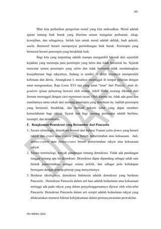 181
PKn MKWU 2014
Mari kita perhatikan pengertian moral yang kita maksudkan. Moral adalah
ajaran tentang baik buruk yang diterima umum mengenai perbuatan, sikap,
kewajiban, dan sebagainya. Istilah lain untuk moral adalah akhlak, budi pekerti,
susila. Bermoral berarti mempunyai pertimbangan baik buruk. Pemimpin yang
bermoral berarti pemimpin yang berakhlak baik.
Bagi kita yang terpenting adalah mampu mengambil hikmah dari sejumlah
kejadian yang menimpa para pemimpin yang lalim dan tidak bermoral itu. Sejarah
mencatat semua pemimpin yang zalim dan tidak bermoral tidak mendatangkan
kesejahteraan bagi rakyatnya. Sedang ia sendiri di akhir hayatnya memperoleh
kehinaan dan derita. Amangkurat I, misalnya meninggal di tempat pelarian dengan
amat mengenaskan. Raja Louis XVI raja yang amat “tiran” dari Prancis, mati di-
gouletin (pisau pemotong hewan) oleh massa, Adolf Hitler seorang diktator dari
Jerman meninggal dengan cara meminum racun. Oleh karena itu, tidak ada guna dan
manfaatnya sama sekali dari seorang pemimpin yang demikian itu. Jadilah pemimpin
yang bermoral, berakhlak, dan berbudi pekerti luhur yang dapat memberi
kemaslahatan bagi rakyat. Syarat lain bagi seorang pemimpin adalah berilmu,
terampil, dan demokratis.
F. Rangkuman Demokrasi yang Bersumber dari Pancasila
1. Secara etimologis, demokrasi berasal dari bahasa Yunani yaitu demos yang berarti
rakyat dan cratos atau cratein yang berarti pemerintahan atau kekuasaan. Jadi,
demos-cratein atau demos-cratos berarti pemerintahan rakyat atau kekuasaan
rakyat
2. Secara terminologi, banyak pandangan tentang demokrasi. Tidak ada pandangan
tunggal tentang apa itu demokrasi. Demokrasi dapat dipandang sebagai salah satu
bentuk pemerintahan, sebagai sistem politik, dan sebagai pola kehidupan
bernegara dengan prinsip-prinsip yang menyertainya
3. Berdasar ideologinya, demokrasi Indonesia adalah demokrasi yang berdasar
Pancasila . Demokrasi Pancasila dalam arti luas adalah kedaulatan atau kekuasaan
tertinggi ada pada rakyat yang dalam penyelenggaraannya dijiwai oleh nilai-nilai
Pancasila. Demokrasi Pancasila dalam arti sempit adalah kedaulatan rakyat yang
dilaksanakan menurut hikmat kebijaksanaan dalam permusyawaratan perwakilan.
 