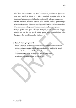 182
PKn MKWU 2014
4. Demokrasi Indonesia adalah demokrasi konstitusional, selain karena dirumuskan
nilai dan normanya dalam UUD 1945, konstitusi Indonesia juga bersifat
membatasi kekuasaan pemerintahan dan menjamin hak-hak dasar warga negara
5. Praktik demokrasi Pancasila berjalan sesuai dengan dinamika perkembangan
kehidupan kenegaraan Indonesia. Prinsip-prinsip demokrasi Pancasila secara ideal
telah terumuskan, sedang dalam tataran empirik mengalami pasang surut.
6. Sebagai pilihan akan pola kehidupan bernegara, sistem demokrasi dianggap
penting dan bisa diterima banyak negara sebagai jalan mencapai tujuan hidup
bernegara yakni kesejahteraaan dan keadilan.
G. Praktik Kewarganegaraan 6
Secara kelompok, lakukan wawancara dengan seorang tokoh partai, dengan
fokus pertanyaan : apakah praktik demokrasi Indonesia saat ini telah sesuai
dengan nilai Pancasila dan UUD NRI 1945
Apa simpulan kelompok terhadap hasil wawancara tersebut
Hasilnya disusun dalam bentuk laporan tertulis.
 