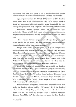 151
PKn MKWU 2014
as paramount ideal, norm, social system, as well as individual knowledge, attitudes,
and behavior needed to be contextually substantiated, cherished, and developed”.
Apa yang dikemukakan oleh CICED (1999) tersebut melihat demokrasi
sebagai konsep yang bersifat multidimensional, yakni secara filosofis demokrasi
sebagai ide, norma, dan prinsip; secara sosiologis sebagai sistem sosial; dan secara
psikologis sebagai wawasan, sikap, dan perilaku individu dalam hidup bermasyarakat.
Demikianlah beberapa pendapat tentang apa itu demokrasi secara
terminologis. Sekarang cobalah Anda secara kelompok menelusuri dan mencari
pengertian demokrasi dari para ahli baik dari literatur Indonesia ataupun dari literatur
asing.
Jika demokrasi dipahami sebagai sistem kehidupan kenegaraan seperti
definisi pertama, apa saja prinsip, atau pilar penyangganya sehingga mencirikan
kehidupan bernegara sebagai pemerintahan demokrasi ?
Sebagai suatu sistem sosial kenegaraan, USIS (1995) mengintisarikan
demokrasi sebagai sistem memiliki sebelas pilar atau soko guru, yakni “Kedaulatan
Rakyat, Pemerintahan Berdasarkan Persetujuan dari yang Diperintah, Kekuasaan
Mayoritas, Hak-hak Minoritas, Jaminan Hak-hak Azasi Manusia, Pemilihan yang
Bebas dan Jujur, Persamaan di depan Hukum, Proses Hukum yang Wajar,
Pembatasan Pemerintahan secara Konstitusional, Pluralisme Sosial, Ekonomi dan
Politik, dan Nilai-nilai Toleransi, Pragmatisme, Kerja Sama dan Mufakat.”
Di lain pihak Sanusi (2006) mengidentifikasi adanya sepuluh pilar demokrasi
konstitusional menurut UUD 1945, yakni : ” Demokrasi yang Ber-Ketuhanan Yang
Maha Esa, Demokrasi Dengan Kecerdasan, Demokrasi yang Berkedaulatan Rakyat,
Demokrasi dengan “Rule of Law”, Demokrasi dengan Pembagian Kekuasaan Negara,
Demokrasi dengan Hak Azasi Manusia, Demokrasi dengan Pengadilan yang
Merdeka, Demokrasi dengan Otonomi Daerah, Demokrasi Dengan Kemakmuran,
dan Demokrasi yang Berkeadilan Sosial “.
Bila dibandingkan, sesungguhnya secara esensial terdapat kesesuaian antara
sebelas pilar demokrasi universal ala USIS (1995) dengan 9 dari 10 pilar demokrasi
Indonesia ala Sanusi (2006). Hal yang tidak terdapat dalam pilar demokrasi universal
adalah salah satu pilar demokrasi Indonesia, yakni “Demokrasi Berdasarkan
Ketuhanan Yang Maha Esa”, dan inilah yang merupakan cirri khas demokrasi
 