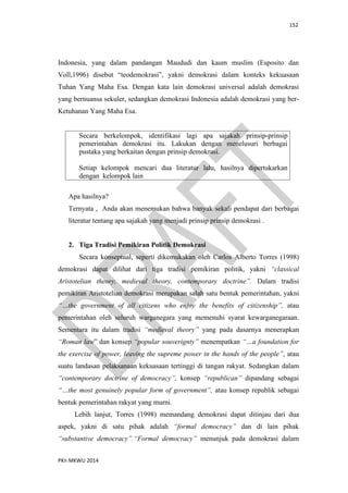 152
PKn MKWU 2014
Indonesia, yang dalam pandangan Maududi dan kaum muslim (Esposito dan
Voll,1996) disebut “teodemokrasi”, yakni demokrasi dalam konteks kekuasaan
Tuhan Yang Maha Esa. Dengan kata lain demokrasi universal adalah demokrasi
yang bernuansa sekuler, sedangkan demokrasi Indonesia adalah demokrasi yang ber-
Ketuhanan Yang Maha Esa.
Secara berkelompok, identifikasi lagi apa sajakah prinsip-prinsip
pemerintahan demokrasi itu. Lakukan dengan menelusuri berbagai
pustaka yang berkaitan dengan prinsip demokrasi.
Setiap kelompok mencari dua literatur lalu, hasilnya dipertukarkan
dengan kelompok lain
Apa hasilnya?
Ternyata , Anda akan menemukan bahwa banyak sekali pendapat dari berbagai
literatur tentang apa sajakah yang menjadi prinsip prinsip demokrasi .
2. Tiga Tradisi Pemikiran Politik Demokrasi
Secara konseptual, seperti dikemukakan oleh Carlos Alberto Torres (1998)
demokrasi dapat dilihat dari tiga tradisi pemikiran politik, yakni “classical
Aristotelian theory, medieval theory, contemporary doctrine”. Dalam tradisi
pemikiran Aristotelian demokrasi merupakan salah satu bentuk pemerintahan, yakni
“…the government of all citizens who enjoy the benefits of citizenship”, atau
pemerintahan oleh seluruh warganegara yang memenuhi syarat kewarganegaraan.
Sementara itu dalam tradisi “medieval theory” yang pada dasarnya menerapkan
“Roman law” dan konsep “popular souverignty” menempatkan “…a foundation for
the exercise of power, leaving the supreme power in the hands of the people”, atau
suatu landasan pelaksanaan kekuasaan tertinggi di tangan rakyat. Sedangkan dalam
“contemporary doctrine of democracy”, konsep “republican” dipandang sebagai
“…the most genuinely popular form of government”, atau konsep republik sebagai
bentuk pemerintahan rakyat yang murni.
Lebih lanjut, Torres (1998) memandang demokrasi dapat ditinjau dari dua
aspek, yakni di satu pihak adalah “formal democracy” dan di lain pihak
“substantive democracy”.“Formal democracy” menunjuk pada demokrasi dalam
 