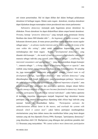 153
PKn MKWU 2014
arti sistem pemerintahan. Hal ini dapat dilihat dari dalam berbagai pelaksanaan
demokrasi di berbagai negara. Dalam suatu negara demokrasi, misalnya demokrasi
dapat dijalankan dengan menerapkan sistem presidensial atau sistem parlementer.
Substantive democracy menunjuk pada bagaimana proses demokrasi itu
dilakukan. Proses demokrasi itu dapat diidentifikasi dalam empat bentuk demokrasi.
Pertama, konsep “protective democracy” yang merujuk pada perumusan Jeremy
Bentham dan James Mill ditandai oleh “… the hegemony of market economy”, atau
kekuasaan ekonomi pasar, di mana proses pemilihan umum dilakukan secara reguler
sebagai upaya “…to advance market interests and to protect against the tyrany of the
state within this setting”, yakni untuk memajukan kepentingan pasar dan
melindunginya dari tirani negara . Kedua, “developmental democracy”, yang
ditandai oleh konsepsi “…the model of man as a possesive individualist, atau model
manusia sebagai individu yang posesif, yakni manusia sebagai “…conflicting, self-
interested consummers and appropriators”, yang dikompromikan dengan konsepsi
“…manusia sebagai “… a being capable of developing his power or capacity”, atau
mahluk yang mampu mengembangkan kekuasaan atau kemampuannya. Di samping
itu, juga menempatkan “democratic participation” sebagai “central route to self
development”. Ketiga, ”equilibrium democracy” atau “pluralist democracy” yang
dikembangkan oleh Joseph Schumpeter, yang berpandangan perlunya “depreciates
the value of participation and appreciates the functional importance of apathy”, atau
penyeimbangan nilai partisipasi dan pentingnya apatisme, dengan alasan bahwa
“Apathy among a majority of citizens now becomes functional to democracy, because
intensive participation is inefficient to rational individuals”, yakni bahwa apatisme
di kalangan mayoritas warganegara menjadi fungsional bagi demokrasi karena
partisipasi yang intensif sesungguhnya dipandang tidak efisien bagi individu yang
rasional. Selain itu ditambahkan bahwa “Participation activates the
authoritarianism already latent in the masses, and overloads the systems with
demands which it cannot meet”, yakni bahwa partisipasi membangkitkan
otoritarianisme yang laten dalam massa dan memberikan beban yang berat dengan
tuntutan yang tak bisa dipenuhi (Torres,1998). Keempat, ”participatory democracy”
yang diteorikan oleh C.B. Machperson yang dibangun dari pemikiran paradoks dari
J.J. Rousseau yang menyatakan: “We cannot achieve more democratic participation
 