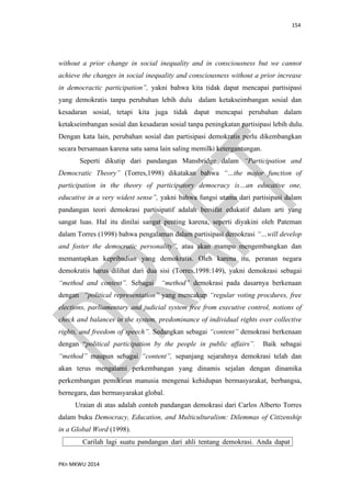 154
PKn MKWU 2014
without a prior change in social inequality and in consciousness but we cannot
achieve the changes in social inequality and consciousness without a prior increase
in democractic participation”, yakni bahwa kita tidak dapat mencapai partisipasi
yang demokratis tanpa perubahan lebih dulu dalam ketakseimbangan sosial dan
kesadaran sosial, tetapi kita juga tidak dapat mencapai perubahan dalam
ketakseimbangan sosial dan kesadaran sosial tanpa peningkatan partisipasi lebih dulu.
Dengan kata lain, perubahan sosial dan partisipasi demokratis perlu dikembangkan
secara bersamaan karena satu sama lain saling memilki ketergantungan.
Seperti dikutip dari pandangan Mansbridge dalam “Participation and
Democratic Theory” (Torres,1998) dikatakan bahwa “…the major function of
participation in the theory of participatory democracy is…an educative one,
educative in a very widest sense”, yakni bahwa fungsi utama dari partisipasi dalam
pandangan teori demokrasi partisipatif adalah bersifat edukatif dalam arti yang
sangat luas. Hal itu dinilai sangat penting karena, seperti diyakini oleh Pateman
dalam Torres (1998) bahwa pengalaman dalam partisipasi demokrasi “…will develop
and foster the democratic personality”, atau akan mampu mengembangkan dan
memantapkan kepribadian yang demokratis. Oleh karena itu, peranan negara
demokratis harus dilihat dari dua sisi (Torres,1998:149), yakni demokrasi sebagai
“method and content”. Sebagai “method” demokrasi pada dasarnya berkenaan
dengan “political representation” yang mencakup “regular voting procdures, free
elections, parliamentary and judicial system free from executive control, notions of
check and balances in the system, predominance of individual rights over collective
rights, and freedom of speech”. Sedangkan sebagai “content” demokrasi berkenaan
dengan “political participation by the people in public affairs”. Baik sebagai
“method” maupun sebagai “content”, sepanjang sejarahnya demokrasi telah dan
akan terus mengalami perkembangan yang dinamis sejalan dengan dinamika
perkembangan pemikiran manusia mengenai kehidupan bermasyarakat, berbangsa,
bernegara, dan bermasyarakat global.
Uraian di atas adalah contoh pandangan demokrasi dari Carlos Alberto Torres
dalam buku Democracy, Education, and Multiculturalism: Dilemmas of Citizenship
in a Global Word (1998).
Carilah lagi suatu pandangan dari ahli tentang demokrasi. Anda dapat
 