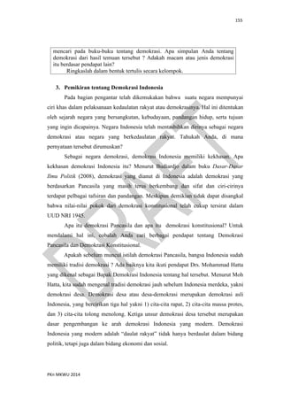 155
PKn MKWU 2014
mencari pada buku-buku tentang demokrasi. Apa simpulan Anda tentang
demokrasi dari hasil temuan tersebut ? Adakah macam atau jenis demokrasi
itu berdasar pendapat lain?
Ringkaslah dalam bentuk tertulis secara kelompok.
3. Pemikiran tentang Demokrasi Indonesia
Pada bagian pengantar telah dikemukakan bahwa suatu negara mempunyai
ciri khas dalam pelaksanaan kedaulatan rakyat atau demokrasinya. Hal ini ditentukan
oleh sejarah negara yang bersangkutan, kebudayaan, pandangan hidup, serta tujuan
yang ingin dicapainya. Negara Indonesia telah mentasbihkan dirinya sebagai negara
demokrasi atau negara yang berkedaulatan rakyat. Tahukah Anda, di mana
pernyataan tersebut dirumuskan?
Sebagai negara demokrasi, demokrasi Indonesia memiliki kekhasan. Apa
kekhasan demokrasi Indonesia itu? Menurut Budiardjo dalam buku Dasar-Dasar
Ilmu Politik (2008), demokrasi yang dianut di Indonesia adalah demokrasi yang
berdasarkan Pancasila yang masih terus berkembang dan sifat dan ciri-cirinya
terdapat pelbagai tafsiran dan pandangan. Meskipun demikian tidak dapat disangkal
bahwa nilai-nilai pokok dari demokrasi konstitusional telah cukup tersirat dalam
UUD NRI 1945.
Apa itu demokrasi Pancasila dan apa itu demokrasi konstitusional? Untuk
mendalami hal ini, cobalah Anda cari berbagai pendapat tentang Demokrasi
Pancasila dan Demokrasi Konstitusional.
Apakah sebelum muncul istilah demokrasi Pancasila, bangsa Indonesia sudah
memiliki tradisi demokrasi ? Ada baiknya kita ikuti pendapat Drs. Mohammad Hatta
yang dikenal sebagai Bapak Demokrasi Indonesia tentang hal tersebut. Menurut Moh
Hatta, kita sudah mengenal tradisi demokrasi jauh sebelum Indonesia merdeka, yakni
demokrasi desa. Demokrasi desa atau desa-demokrasi merupakan demokrasi asli
Indonesia, yang bercirikan tiga hal yakni 1) cita-cita rapat, 2) cita-cita massa protes,
dan 3) cita-cita tolong menolong. Ketiga unsur demokrasi desa tersebut merupakan
dasar pengembangan ke arah demokrasi Indonesia yang modern. Demokrasi
Indonesia yang modern adalah “daulat rakyat” tidak hanya berdaulat dalam bidang
politik, tetapi juga dalam bidang ekonomi dan sosial.
 