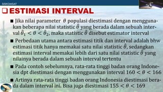 ∎ Jika nilai parameter 𝜃 populasi diestimasi dengan mengguna-
kan beberapa nilai statistic 𝜃 yang berada dalam sebuah inter-
val 𝜃1 < 𝜃 < 𝜃2, maka statistic 𝜃 disebut estimator interval
∎ Perbedaan utama antara estimasi titik dan interval adalah bhw
estimasi titik hanya memakai satu nilai statistic 𝜃, sedangkan
estimasi interval memakai lebih dari satu nilai statistic 𝜃 yang
nilainya berada dalam sebuah interval tertentu
∎ Pada contoh sebelumnya, rata-rata tinggi badan orang Indone-
sia dpt diestimasi dengan menggunakan interval 160 < 𝜃 < 166
∎ Artinya rata-rata tinggi badan orang Indonesia diestimasi bera-
da dalam interval ini. Bisa juga diestimasi 155 < 𝜃 < 169
ESTIMASI INTERVAL
 