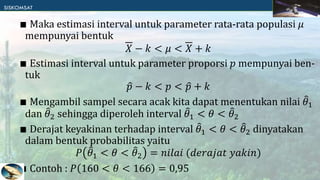 ∎ Maka estimasi interval untuk parameter rata-rata populasi 𝜇
mempunyai bentuk
𝑋 − 𝑘 < 𝜇 < 𝑋 + 𝑘
∎ Estimasi interval untuk parameter proporsi 𝑝 mempunyai ben-
tuk
𝑝 − 𝑘 < 𝑝 < 𝑝 + 𝑘
∎ Mengambil sampel secara acak kita dapat menentukan nilai 𝜃1
dan 𝜃2 sehingga diperoleh interval 𝜃1 < 𝜃 < 𝜃2
∎ Derajat keyakinan terhadap interval 𝜃1 < 𝜃 < 𝜃2 dinyatakan
dalam bentuk probabilitas yaitu
𝑃 𝜃1 < 𝜃 < 𝜃2 = 𝑛𝑖𝑙𝑎𝑖 (𝑑𝑒𝑟𝑎𝑗𝑎𝑡 𝑦𝑎𝑘𝑖𝑛)
∎ Contoh : 𝑃 160 < 𝜃 < 166 = 0,95
 