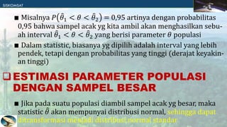 ∎ Misalnya 𝑃 𝜃1 < 𝜃 < 𝜃2 = 0,95 artinya dengan probabilitas
0,95 bahwa sampel acak yg kita ambil akan menghasilkan sebu-
ah interval 𝜃1 < 𝜃 < 𝜃2 yang berisi parameter 𝜃 populasi
∎ Dalam statistic, biasanya yg dipilih adalah interval yang lebih
pendek, tetapi dengan probabilitas yang tinggi (derajat keyakin-
an tinggi)
∎ Jika pada suatu populasi diambil sampel acak yg besar, maka
statistic 𝜃 akan mempunyai distribusi normal, sehingga dapat
ditransformasi menjadi distribusi normal standar
ESTIMASI PARAMETER POPULASI
DENGAN SAMPEL BESAR
 