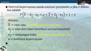 ∎ Interval kepercayaan untuk estimasi parameter μ jika 𝜎 diketa-
hui adalah
𝑃 𝑋 − 𝑍𝛼
2
∙ 𝜎𝑋 < 𝜇 < 𝑋 + 𝑍𝛼
2
∙ 𝜎𝑋 = 1 − 𝛼
dimana :
𝑋 = rata-rata distribusi sampel rata-rata
𝑍𝛼
2
= nilai dari tabel distribusi normal kumulatif
𝜎𝑋 = simpangan baku distribusi sampel rata-rata
𝛼 = koefisien kepercayaan
∎
 