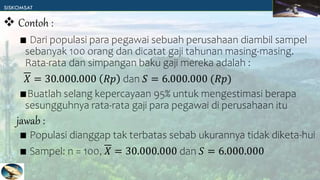 ∎ Dari populasi para pegawai sebuah perusahaan diambil sampel
sebanyak 100 orang dan dicatat gaji tahunan masing-masing.
Rata-rata dan simpangan baku gaji mereka adalah :
𝑋 = 30.000.000 𝑅𝑝 dan 𝑆 = 6.000.000 (𝑅𝑝)
∎Buatlah selang kepercayaan 95% untuk mengestimasi berapa
sesungguhnya rata-rata gaji para pegawai di perusahaan itu
∎ Populasi dianggap tak terbatas sebab ukurannya tidak diketa-hui
∎ Sampel: n = 100, 𝑋 = 30.000.000 dan 𝑆 = 6.000.000
 Contoh :
jawab :
 