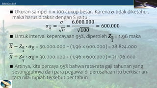 ∎ Ukuran sampel n = 100 cukup besar. Karena 𝜎 tidak diketahui,
maka harus ditaksir dengan S yaitu :
𝜎𝑋 =
𝜎
𝑛
=
6.000.000
100
= 600.000
∎ Untuk interval kepercayaan 95%, diperoleh 𝒁𝜶
𝟐
= 1,96 maka
𝑋 − 𝑍𝛼
2
∙ 𝜎𝑋 = 30.000.000 – (1,96 x 600.000) = 28.824.000
𝑋 + 𝑍𝛼
2
∙ 𝜎𝑋 = 30.000.000 + (1,96 x 600.000) = 31.176.000
∎ Artinya, kita percaya 95% bahwa rata-rata gaji tahunan yang
sesungguhnya dari para pegawai di perusahaan itu berkisar an-
tara nilai rupiah tersebut per tahun
 