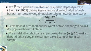 ∎ Jika 𝑋 merupakan estimator untuk μ, maka dapat dipercaya
1 − 𝛼 × 100% bahwa kesalahannya akan lebih dari sebuah
besaran tertentu e yang ditetapkan sebelumnya dengan syarat
𝑛 =
𝑍𝛼
2
∙ 𝜎
𝑒
2
∎ Persamaan di atas mempunyai syarat bahwa simpangan baku 𝜎
dar populasi harus diketahui
∎ Jika 𝜎 tidak diketahui dan sampel cukup besar 𝑛 ≥ 30 maka 𝜎
dapat ditaksir dengan simpangan baku S yang dihitung dari
sampel
 