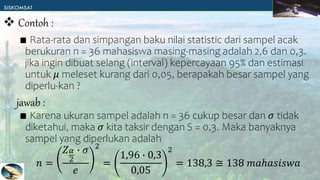 ∎ Rata-rata dan simpangan baku nilai statistic dari sampel acak
berukuran n = 36 mahasiswa masing-masing adalah 2,6 dan 0,3.
jika ingin dibuat selang (interval) kepercayaan 95% dan estimasi
untuk 𝜇 meleset kurang dari 0,05, berapakah besar sampel yang
diperlu-kan ?
∎ Karena ukuran sampel adalah n = 36 cukup besar dan 𝜎 tidak
diketahui, maka 𝜎 kita taksir dengan S = 0,3. Maka banyaknya
sampel yang diperlukan adalah
𝑛 =
𝑍𝛼
2
∙ 𝜎
𝑒
2
=
1,96 ∙ 0,3
0,05
2
= 138,3 ≅ 138 𝑚𝑎ℎ𝑎𝑠𝑖𝑠𝑤𝑎
 Contoh :
jawab :
 