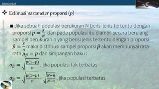 ∎ Jika sebuah populasi berukuran N berisi jenis tertentu dengan
proporsi 𝑝 =
𝑋
𝑁
dan pada populasi itu diambil secara berulang
sampel berukuran n yang berisi jenis tertentu dengan proporsi
𝑝 =
𝑋
𝑛
maka distribusi sampel proporsi 𝑝 akan mempunyai rata-
rata 𝜇𝑝 = 𝑝 dan simpangan baku :
𝜎𝑝 =
𝑝 1−𝑝
𝑛
, jika populasi tak terbatas
𝜎𝑝 =
𝑝 1−𝑝
𝑛
∙
𝑁−𝑛
𝑁−1
, jika populasi terbatas
 Estimasi parameter proporsi (p)
 