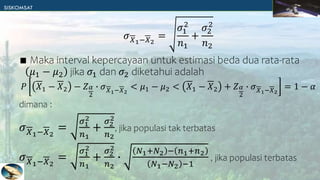𝜎𝑋1−𝑋2
=
𝜎1
2
𝑛1
+
𝜎2
2
𝑛2
∎ Maka interval kepercayaan untuk estimasi beda dua rata-rata
𝜇1 − 𝜇2 jika 𝜎1 dan 𝜎2 diketahui adalah
𝑃 𝑋1 − 𝑋2 − 𝑍𝛼
2
∙ 𝜎𝑋1−𝑋2
< 𝜇1 − 𝜇2 < 𝑋1 − 𝑋2 + 𝑍𝛼
2
∙ 𝜎𝑋1−𝑋2
= 1 − 𝛼
dimana :
𝜎𝑋1−𝑋2
=
𝜎1
2
𝑛1
+
𝜎2
2
𝑛2
, jika populasi tak terbatas
𝜎𝑋1−𝑋2
=
𝜎1
2
𝑛1
+
𝜎2
2
𝑛2
∙
𝑁1+𝑁2 − 𝑛1+𝑛2
𝑁1−𝑁2 −1
, jika populasi terbatas
 