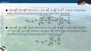 ∎ Jika 𝜎1
2
dan 𝜎2
2
diketahui, dan 𝜎1
2
= 𝜎2
2
= 𝜎2
, maka simpangan
baku distribusi sampel beda dua rata-rata menjadi
𝜎𝑋1−𝑋2
=
𝜎1
2
𝑛1
+
𝜎2
2
𝑛2
= 𝜎2
1
𝑛1
+
1
𝑛2
∎ Jika 𝜎1
2
dan 𝜎2
2
tidak diketahui, dan 𝜎1
2
≠ 𝜎2
2
, maka 𝜎1
2
ditaksir
dengan 𝑆1
2
dan 𝜎2
2
ditaksir dengan 𝑆2
2
sehingga simpangan baku
distribusi sampel beda dua rata-rata menjadi
𝜎𝑋1−𝑋2
=
𝑆1
2
𝑛1
+
𝑆2
2
𝑛2
 