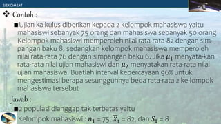 ∎Ujian kalkulus diberikan kepada 2 kelompok mahasiswa yaitu
mahasiswi sebanyak 75 orang dan mahasiswa sebanyak 50 orang
Kelompok mahasiswi memperoleh nilai rata-rata 82 dengan sim-
pangan baku 8, sedangkan kelompok mahasiswa memperoleh
nilai rata-rata 76 dengan simpangan baku 6. Jika 𝜇1 menyata-kan
rata-rata nilai ujian mahasiswi dan 𝜇2 menyatakan rata-rata nilai
ujian mahasiswa. Buatlah interval kepercayaan 96% untuk
mengestimasi berapa sesungguhnya beda rata-rata 2 ke-lompok
mahasiswa tersebut
∎2 populasi dianggap tak terbatas yaitu
Kelompok mahasiswi : 𝑛1 = 75, 𝑋1 = 82, dan 𝑆1 = 8
 Contoh :
jawab :
 