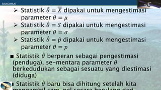∎ Statistik 𝜃 berperan sebagai pengestimasi
(penduga), se-mentara parameter 𝜃
berkedudukan sebagai sesuatu yang diestimasi
(diduga)
∎ Statistik 𝜃 baru bisa dihitung setelah kita
 Statistik 𝜃 = 𝑋 dipakai untuk mengestimasi
parameter 𝜃 = 𝜇
 Statistik 𝜃 = 𝑆 dipakai untuk mengestimasi
parameter 𝜃 = 𝜎
 Statistik 𝜃 = 𝑝 dipakai untuk mengestimasi
parameter 𝜃 = 𝑝
 