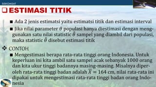 ∎ Ada 2 jenis estimatsi yaitu estimatsi titik dan estimasi interval
∎ Jika nilai parameter 𝜃 populasi hanya diestimasi dengan meng-
gunakan satu nilai statistic 𝜃 sampel yang diambil dari populasi,
maka statistic 𝜃 disebut estimasi titik
∎ Mengestimasi berapa rata-rata tinggi orang Indonesia. Untuk
keperluan ini kita ambil satu sampel acak sebanyak 1000 orang
dan kita ukur tinggi badannya masing-masing. Misalnya diper-
oleh rata-rata tinggi badan adalah 𝑋 = 164 cm, nilai rata-rata ini
dipakai untuk mengestimasi rata-rata tinggi badan orang Indo-
nesia
ESTIMASI TITIK
 CONTOH
 