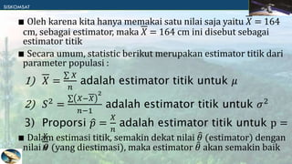 ∎ Oleh karena kita hanya memakai satu nilai saja yaitu 𝑋 = 164
cm, sebagai estimator, maka 𝑋 = 164 cm ini disebut sebagai
estimator titik
∎ Secara umum, statistic berikut merupakan estimator titik dari
parameter populasi :
∎ Dalam estimasi titik, semakin dekat nilai 𝜃 (estimator) dengan
nilai 𝜃 (yang diestimasi), maka estimator 𝜃 akan semakin baik
1) 𝑋 =
𝑋
𝑛
adalah estimator titik untuk 𝜇
2) 𝑆2
=
𝑋−𝑋
2
𝑛−1
adalah estimator titik untuk 𝜎2
3) Proporsi 𝑝 =
𝑋
𝑛
adalah estimator titik untuk p =
𝑋
𝑁
 