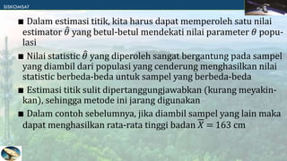 ∎ Dalam estimasi titik, kita harus dapat memperoleh satu nilai
estimator 𝜃 yang betul-betul mendekati nilai parameter 𝜃 popu-
lasi
∎ Nilai statistic 𝜃 yang diperoleh sangat bergantung pada sampel
yang diambil dari populasi yang cenderung menghasilkan nilai
statistic berbeda-beda untuk sampel yang berbeda-beda
∎ Estimasi titik sulit dipertanggungjawabkan (kurang meyakin-
kan), sehingga metode ini jarang digunakan
∎ Dalam contoh sebelumnya, jika diambil sampel yang lain maka
dapat menghasilkan rata-rata tinggi badan 𝑋 = 163 cm
 