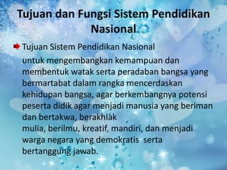 Tujuan dan Fungsi Sistem Pendidikan
Nasional
Tujuan Sistem Pendidikan Nasional
untuk mengembangkan kemampuan dan
membentuk watak serta peradaban bangsa yang
bermartabat dalam rangka mencerdaskan
kehidupan bangsa, agar berkembangnya potensi
peserta didik agar menjadi manusia yang beriman
dan bertakwa, berakhlak
mulia, berilmu, kreatif, mandiri, dan menjadi
warga negara yang demokratis serta
bertanggung jawab.
 