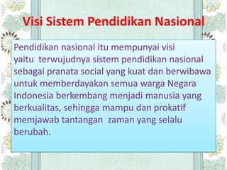Visi Sistem Pendidikan Nasional
Pendidikan nasional itu mempunyai visi
yaitu terwujudnya sistem pendidikan nasional
sebagai pranata social yang kuat dan berwibawa
untuk memberdayakan semua warga Negara
Indonesia berkembang menjadi manusia yang
berkualitas, sehingga mampu dan prokatif
memjawab tantangan zaman yang selalu
berubah.
 