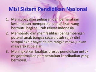 Misi Sistem Pendidikan Nasional
1. Mengupayakan peluasan dan pemerataan
kesempatan memperolel pendidikan yang
bermutu bagi seluruh rakyat Indonesia.
2. Membantu dan memfasilitasi pengembangan
potensi anak bangsa secara utuh sejak dini
sampai akhir hayat dalam rangka mewujudkan
masyarakat belajar.
3. Meningkatkan kualitas proses pendidikan untuk
megoptimalkan pembentukan kepribadian yang
bermoral.
 