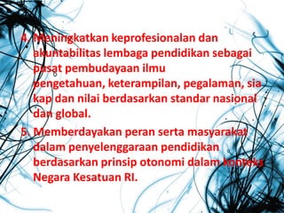 4. Meningkatkan keprofesionalan dan
akuntabilitas lembaga pendidikan sebagai
pusat pembudayaan ilmu
pengetahuan, keterampilan, pegalaman, sia
kap dan nilai berdasarkan standar nasional
dan global.
5. Memberdayakan peran serta masyarakat
dalam penyelenggaraan pendidikan
berdasarkan prinsip otonomi dalam konteks
Negara Kesatuan RI.
 