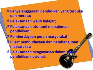 Penyelenggaraan pendidikan yang terbuka
dan merata;
Pelaksanaan wajib belajar;
Pelaksanaan otonomi manajemen
pendidikan;
Pemberdayaan peran masyarakat;
Pusat pembudayaan dan pembangunan
masyarakat;
Pelaksanaan pengawasan dalam sistem
pendidikan nasional.
 