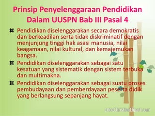 Prinsip Penyelenggaraan Pendidikan
Dalam UUSPN Bab III Pasal 4
Pendidikan diselenggarakan secara demokratis
dan berkeadilan serta tidak diskriminatif dengan
menjunjung tinggi hak asasi manusia, nilai
keagamaan, nilai kultural, dan kemajemukan
bangsa.
Pendidikan diselenggarakan sebagai satu
kesatuan yang sistematik dengan sistem terbuka
dan multimakna.
Pendidikan diselenggarakan sebagai suatu proses
pembudayaan dan pemberdayaan peserta didik
yang berlangsung sepanjang hayat.
 