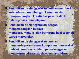 Pendidikan diselenggarakan dengan memberi
keteladanan, membangun kemauan, dan
mengembangkan kreativitas peserta didik
dalam proses pembelajaran.
Pendidikan diselenggarakan dengan
mengembangkan budaya
membaca, menulis, dan berhitung bagi segenap
warga masyarakat.
Pendidikan diselenggarakan dengan
memberdayakan semua komponen masyarakat
melalui peran serta dalam penyelenggaraan
dan pengendalian mutu layanan pendidikan.
 