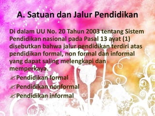 A. Satuan dan Jalur Pendidikan
Di dalam UU No. 20 Tahun 2003 tentang Sistem
Pendidikan nasional pada Pasal 13 ayat (1)
disebutkan bahwa jalur pendidikan terdiri atas
pendidikan formal, non formal dan informal
yang dapat saling melengkapi dan
memperkaya.
Pendidikan formal
Pendidikan nonformal
Pendidikan informal
 