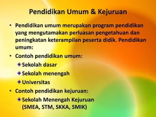 Pendidikan Umum & Kejuruan
• Pendidikan umum merupakan program pendidikan
yang mengutamakan perluasan pengetahuan dan
peningkatan keterampilan peserta didik. Pendidikan
umum:
• Contoh pendidikan umum:
Sekolah dasar
Sekolah menengah
Universitas
• Contoh pendidikan kejuruan:
Sekolah Menengah Kejuruan
(SMEA, STM, SKKA, SMIK)
 