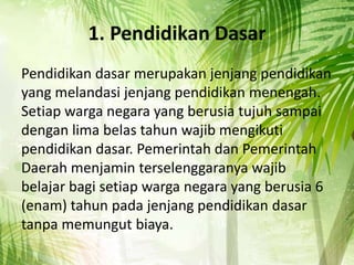 1. Pendidikan Dasar
Pendidikan dasar merupakan jenjang pendidikan
yang melandasi jenjang pendidikan menengah.
Setiap warga negara yang berusia tujuh sampai
dengan lima belas tahun wajib mengikuti
pendidikan dasar. Pemerintah dan Pemerintah
Daerah menjamin terselenggaranya wajib
belajar bagi setiap warga negara yang berusia 6
(enam) tahun pada jenjang pendidikan dasar
tanpa memungut biaya.
 