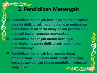 2. Pendidikan Menengah
Pendidikan menengah berfungsi mempersiapkan
peserta didik untuk melanjutkan dan meluaskan
pendidikan dasar serta menyiapkan peserta didik
menjadi bagian anggota masyarakat.
Pendidikan menengah umum berfungsi
menyiapkan peserta didik untuk melanjutkan
pendidikannya.
Pendidikan menengah kejuruan berfungsi
mempersiapkan peserta didik untuk lapangan
kerja, sesuai dengan tujuan pendidikan kejuruan
yang diikuti.
 