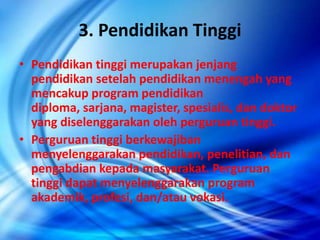 3. Pendidikan Tinggi
• Pendidikan tinggi merupakan jenjang
pendidikan setelah pendidikan menengah yang
mencakup program pendidikan
diploma, sarjana, magister, spesialis, dan doktor
yang diselenggarakan oleh perguruan tinggi.
• Perguruan tinggi berkewajiban
menyelenggarakan pendidikan, penelitian, dan
pengabdian kepada masyarakat. Perguruan
tinggi dapat menyelenggarakan program
akademik, profesi, dan/atau vokasi.
 