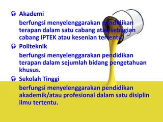  Akademi
berfungsi menyelenggarakan pendidikan
terapan dalam satu cabang atau sebagian
cabang IPTEK atau kesenian tertentu.
 Politeknik
berfungsi menyelenggarakan pendidikan
terapan dalam sejumlah bidang pengetahuan
khusus.
 Sekolah Tinggi
berfungsi menyelenggarakan pendidikan
akademik/atau profesional dalam satu disiplin
ilmu tertentu.
 